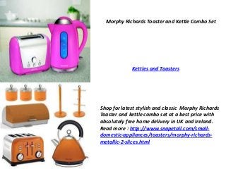 Morphy Richards Toaster and Kettle Combo Set 
Kettles and Toasters 
Shop for latest stylish and classic Morphy Richards 
Toaster and kettle combo set at a best price with 
absolutely free home delivery in UK and Ireland. 
Read more : http://www.snapetail.com/small-domestic- 
appliances/toasters/morphy-richards-metallic- 
2-slices.html 
 