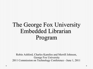 The George Fox University Embedded Librarian  Program Robin Ashford, Charles Kamilos and Merrill Johnson,  George Fox University 2011 Commission on Technology Conference - June 1, 2011  
