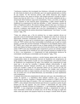 “Astrônomos modernos têm investigado êsse fenômeno, colocando um grande prisma
de vidro diante da objetiva de um telescópio, que é em seguida apontado para as estrêlas
do céu noturno. Se não houvesse prisma, cada estrêla forneceria uma imagem
puntiforme branca, mas, graças ao prisma, cada imagem punctual é estirada de modo a
formar uma faixa de côres vivas (...). Do ponto de vista da teoria ondulatória da luz, a
interpretação dêste fenômeno surge muito naturalmente. Vimos, com efeito, no Capítulo
3, que, enquanto os tons musicais puros correspondem a ondas sonoras dotadas de
freqüências ou comprimento de onda bem definidos, o "ruído" representa a mistura de
tôdas as freqüências audíveis. De maneira análoga, podemos dizer que a luz branca, ou
sem côres, é a mistura de ondas luminosas de todos os comprimentos ou freqüências
possíveis, e podemos, neste sentido, dar a essa luz a denominação de "ruído ótico" ,
assim como engenheiros de acústica denominam freqüentemente "som branco" ao ruído
comum.” (pág. 178).

“Todos nós sabemos que, a fim de emitirem luz, os corpos materiais devem ser
aquecidos acima de determinada temperatura. Os radiadores de calor de um sistema de
aquecimento doméstico (temperatura inferior a 100°C) não emitem luz visível de
espécie alguma, ao passo que as resistências para o aquecimento de um fogão elétrico
(cêrca de 750ºC) emitem uma fraca luminosidade avermelhada, que só pode ser notada
quando a cozinha não está bem iluminada. O filamento de uma lâmpada elétrica (cêrca
de 2.300ºC), que é muito mais quente do que as chapas quentes de um fogão elétrico,
emiite uma intensa luz branca, ao passo que a luz de um arco elétrico, que é mais quente
ainda (3.500°C) tem uma intensidade quase insuportável e possui um colorido azulado.
Assim, a intensidade da luz emitida por um corpo aquecido aumenta na medida em que
se eleva a sua temperatura, e o comprimento de onda predominante desloca-se da
extremidade vermelha para a extremidade azul do espectro.” (pág. 178s).

“Assim como nos fenômenos acústicos o ouvido humano apenas pode ouvir os sons
compreendidos dentro de determinado intervalo de freqüências (ou comprimentos de
onda), também o ôlho humano só pode ver a luz correspondente a um intervalo restrito
de freqüências (ou comprimentos de onda). Uma radiação com comprimento de onda
maior que o de uma luz vermelha é chamada radiação infravermelha. É ainda
freqüentemente chamada "radiação calorífica", por ser emitida por corpos aquecidos
(como por exemplo a chapa de um aquecedor elétrico de uso caseiro) que não são
suficientemente aquecidos para se tornarem luminosos. Em verdade, raios caloríficos
são emitidos por todos os corpos materiais, por mais baixa que seja a sua temperatura,
mas, de acordo com a lei de Stefan-Boltzmann, sua intensidade cai muito ràpidamente
com a temperatura.
A radiação ultravioleta tem comprimento de onda mais curto que o da extremidade azul-
violeta do espectro, e a importância desta radiação aumenta com o crescer da
temperatura do emissor. Enquanto a lâmpada elétrica comum (a 2.300°C) não emite
radiação ultravioleta digna de menção, o Sol, com temperatura superficial de cêrca de
6.000°C, emite radiação ultravioleta bastante para bronzear ou queimar as partes da pele
humana que lhe são expostas. Um caso extremo é representado por uma estrêla
localizada na chamada Nebulosa de Caranguejo (...), cuja temperatura superficial é de
500.000°C. A essa temperatura tremendamente elevada, o comprimento de onda de
maior intensidade é deslocado, de acôrdo com a lei de Wien, tão longe na região das
ondas curtas que apenas uma pequena fração de sua energia é emitida dentro da gama
 