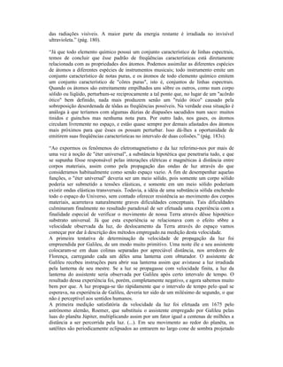 das radiações visíveis. A maior parte da energia restante é irradiada no invisível
ultravioleta.” (pág. 180).

“Já que todo elemento químico possui um conjunto característico de linhas espectrais,
temos de concluir que êsse padrão de freqüências características está diretamente
relacionada com as propriedades dos átomos. Podemos assimilar as diferentes espécies
de átomos a diferentes espécies de instrumentos musicais; todo instrumento emite um
conjunto característico de notas puras, e os átomos de todo elemento químico emitem
um conjunto característico de "côres puras", isto é, conjuntos de linhas espectrais.
Quando os átomos são estreitamente empilhados uns sôbre os outros, como num corpo
sólido ou líqüido, perturbam-se reciprocamente a tal ponto que, no lugar de um "acôrdo
ótico" bem definido, nada mais produzem senão um "ruído ótico" causado pela
sobreposição desordenada de tôdas as freqüências possíveis. Na verdade essa situação é
análoga à que teríamos com algumas dúzias de diapasões sacudidos num saco: muitos
tinidos e guinchos mas nenhuma nota pura. Por outro lado, nos gases, os átomos
circulam livremente no espaço, e estão quase sempre por demais afastados dos átomos
mais próximos para que êsses os possam perturbar. Isso dá-lhes a oportunidade de
emitirem suas freqüências características no intervalo de duas colisões.” (pág. 183s).

“Ao expormos os fenômenos do eletromagnetismo e da luz referimo-nos por mais de
uma vez à noção de "éter universal", a substância hipotética que penetraria tudo, e que
se supunha fôsse responsável pelas interações elétricas e magnéticas à distância entre
corpos materiais, assim como pela propagação das ondas de luz através do que
consideramos habitualmente como sendo espaço vazio. A fim de desempenhar aquelas
funções, o "éter universal" deveria ser um meio sólido, pois somente um corpo sólido
poderia ser submetido a tensões elásticas, e somente em um meio sólido poderiam
existir ondas elásticas transversais. Todavia, a idéia de uma substância sólida enchendo
todo o espaço do Universo, sem contudo oferecer resistência ao movimento dos corpos
materiais, acarretava naturalmente graves dificuldades conceptuais. Tais dificuldades
culminaram finalmente no resultado paradoxal de ser efetuada uma experiência com a
finalidade especial de verificar o movimento de nossa Terra através dêsse hipotético
substrato universal. Já que esta experiência se relacionava com o efeito s6bre a
velocidade observada da luz, do deslocamento da Terra através do espaço vamos
começar por dar â descrição dos métodos empregado.na medição desta velocidade.
A primeira tentativa de determinação da velocidade de propagação da luz foi
empreendida por Galileu, de um modo muito primitivo. Uma noite êle e seu assistente
colocaram-se em duas colinas separadas por apreciável distância, nos arredores de
Florença, carregando cada um dêles uma lanterna com obturador. O assistente de
Galileu recebeu instruções para abrir sua lanterna assim que avistasse a luz irradiada
pela lanterna de seu mestre. Se a luz se propagasse com velocidade finita, a luz da
lanterna do assistente seria observada por Galileu após certo intervalo de tempo. O
resultado dessa experiência foi, porém, completamente negativo, e agora sabemos muito
bem por que. A luz propaga-se tão ràpidamente que o intervalo de tempo pelo qual se
esperava, na experiência de Galileu, deveria ter sido de um milésimo de segundo, o que
não é perceptível aos sentidos humanos.
A primeira medição satisfatória da velocidade da luz foi efetuada em 1675 pelo
astrônomo alemão, Roemer, que substituiu o assistente empregado por Galileu pelas
luas do planêta Júpiter, multiplicando assim por um fator igual a centenas de milhões a
distância a ser percorrida pela luz. (...). Em seu movimento ao redor do planêta, os
satélites são periodicamente eclipsados ao entrarem no largo cone de sombra projetado
 