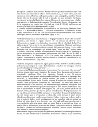 por Júpiter. Estudando êsses eclipses, Roemer verificou que êles ocorriam às vêzes com
oito minutos de antecedência sôbre o tempo calculado, e, de outras vêzes, com oito
minutos de atraso. Observou ainda que os eclipses eram antecipados, quando a Terra e
Júpiter estavam do mesmo lado do Sol e atrasados no caso contrário. Atribuindo
corretamente as irregularidades observadas a diferenças do tempo empregado pela luz,
para percorrer as distâncias variáveis entre a Terra e J upiter, Roemer calculou que a luz
devia propagar-se no espaço com velocidade de cêrca de 300.000 quilômetros por
segundo (3x10(elevado a décima potência)cm/seg).
A primeira medição em laboratório da velocidade da luz foi feita em 1849 pelo físico
francês H. L. Fizeau (1819-1896), (...). Com essa medição direta de laboratório, achou-
se para a velocidade da luz um valor que concordava razoavelmente bem com o valor
obtido pelo método astronômico de Roemer.” (pág. 193ss).

“Se fôsse verdade que as ondas luminosas se propagavam através de um "éter universal"
gelatinoso, que enchia o espaço teríamos de ser capazes de observar nosso
deslocamento no espaço, pelo efeito dêsse movimento sôbre a velocidade da luz. Com
efeito, já que a Terra se move em sua órbita com velocidade de 30km/seg, sentiríamos
um “vento de éter” soprando em direção contrária à do nosso movimento (...). As ondas
luminosas que se propagassem em sentido deste “vento de éter” teriam maior
velocidade, pois seriam ajudadas pelo deslocamento do meio material, ao passo que as
que se propagassem em sentido oposto teriam menor velocidade. No ano de 1887, o
físico americano A. A. Michelson (1852-1931) efetuou uma experiência da qual se
esperava a demonstração do efeito do deslocamento da Terra sobre a velocidade da luz
medida em sua superfície.” (pág. 195s).

“Todavia, para grande surprêsa sua, e para grande surprêsa de todo o mundo científico
(pelo menos nos campos da Física e da Astronomia) Michelson não conseguiu observar
modificação alguma. Como poderia ser? (...).
O insucesso de Michelson em detectar o movimento da Terra através do "éter universal"
tinha as mesmas raízes que o insucesso das teorias físicas da época em formular as
propriedades mecânicas dêsse meio hipotético. Segundo o que foi exposto
anteriormente de maneira algo pormenorizada, era ilógico atribuir-se ao hipotético "éter
universal" as propriedades da matéria comum, tais como a elasticidade e a
compressibilidade, já que, assim fazendo, teríamos de atribuir-lhe também uma certa
estrutura, ainda que granular, constituída por "sub-átomos". Por outro lado, porém, se
admitíssemos que o "éter universal" era uma substância perfeitamente homogênea, sem
estrutura interna, não teríamos possibilidade lógica de falar do movimento dêsse éter,
nem do deslocamento de objetos com relação a êle. Com efeito, quando observam um
disco em rotação, notamos que êle está girando pela observação de pequenas marcas em
sua superfície, tais como arranhões ou sulcos. Se a superfície do disco fôr perfeitamente
lisa sem marcas que se sobressaiam ao olhar, não serem capazes de dizer, apenas
olhando para êle, se está ou não em movimento. É claro, porém, que podemos tocá-lo
com a ponta do dedo e sentir imediatamente se sua superfície está em repouso ou
desliza sob nosso dedo. E se o disco gira com velocidade suficiente, perceberemos o
calor produzido pelo atrito entre a pele do nosso dedo e a superfície do disco em
rotação. Mas, o fenômeno do atrito, que nos informa a respeito do estado de movimento
do disco, é também um fenômeno puramente molecular e estaria ausente no caso de
uma substância "absolutamente homogênea".
Se refletirmos um pouco mais sôbre êsse problema, poderemos facilmente persuadir-nos
de que não tem sentido falar de movimento de um meio contínuo ou de movimento
 
