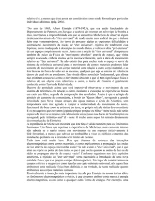 relativo êle, a menos que êsse possa ser considerado como sendo formado por partículas
individuais distintas. (pág. 200s).

“No ano de 1905, Albert Einstein (1879-1955), que era então funcionário do
Departamento de Patentes, em Zurique, e acabava de inventar um nôvo tipo de bomba a
óleo, interpretou a impossibilidade em que se encontrou Michelson de observar algum
deslocamento através do "éter universal" de modo muito mais radical do que o tinham
feito seus contemporâneos. Ao invés de procurar ajeitar as crescentes dificuldades e
contradições decorrentes da noção de "éter universal", rejeitou êle totalmente essa
hipótese, como inadequada à descrição do mundo físico, e voltou à idéia “pré-eteriana”
de um espaço completamente vazio. Junto com a noção de "éter universal" desapareceu
também do palco da Física de "movimento absoluto" através do espaço, que vinha
sempre associada, embora muitas vêzes inconscientemente, com a idéia de movimento
relativo ao "éter universal". Se não existir éter para encher todo o espaço e servir de
sistema de referência universal para o movimento de corpos materiais podemos falar
somente do movimento de um corpo material com relação a outro corpo material, e as
leis básicas da física deverão ser as mesmas, qualquer que seja o sistema de referência
dentro do qual nós as estudamos. Em virtude dêsse postulado fundamental, que afirma
não existirem cousas tais como o movimento absoluto e que só tem significação física o
relativo de um objeto com referência a outro, a teoria de Einstein é geralmente
conhecida como Teoria da Relatividade.
Decorre do postulado acima que será impossível observar-se o movimento de um
sistema de referência em relação a outro, mediante a execução de experiências físicas
em cada um dêles, seguida da comparação dos resultados. Assim é que o relógio de
pêndulo do camarote do comandante, a bordo do "Queen Mary", navegando a grande
velocidade para Nova lorque através das águas mansas e azuis do Atlântico, sem
tempestades nem mar agitado a romper a uniformidade do movimento do navio,
funcionará tão bem como se estivesse em terra, na própria sala de visitas do comandante
E os passageiros que estiverem jogando pingue-pongue ou bilhar "neste navio não serão
capazes de dizer se o mesmo está calmamente em repouso nas docas de Southampton ou
navegando pelo Atlântico azul" (l – nota: O trecho entre aspas foi retirado diretamente
da comunicação, de Einstein).
A experiência de Michelson mostrara que êste fato é válido também para os fenômenos
luminosos. Um físico que repetisse a experiência de Michelson num camarote interno
não saberia se o navio estava em movimento ou em repouso (relativamente à
Grã~Bretanha), a menos que subisse ao tombadilho e visse os edifícios cinzentos das
instalações portuária ou a extensão sem limites do oceano.
Tudo isso está muito bem. Mas que diremos da natureza das interações
electromagnéticas entre corpos materiais, e como explicaremos a propagação das ondas
de luz através do espaço interestelar vazio? Se não existe o "éter universal", que é que
atrai ou repele os pólos de dois ímãs, o que é que oscila quando as ondas de luz ou de
rádio se propagam através do espaço vazio? Conforme sugerimos nos dois capítulos
anteriores, a rejeição do "éter universal" torna necessária a introdução de uma nova
entidade física, que é o próprio campo eletromagnético. Em lugar de considerarmos os
campos elétrico e magnético como tensões em certo substrato universal, nós agora lhes
atribuímos uma realidade física bem definida, e, na verdade, de tanta realidade quanto
atribuímos aos corpos materiais comuns.
Provàvelmente a inovação mais importante trazida por Einstein às nossas idéias sôbre
os fenômenos electromagnéticos e óticos, é que devemos atribuir certa massa à energia
electro-magnética, assim como a qualquer outra forma de energia. Por exemplo, uma
 