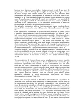 haste de ferro, depois de magnetizada, é ligeiramente mais pesada do que antes da
magnetização, sendo esta diferença devido ao pêso do campo magnético que a circunda.
De modo análogo, uma lanterna elétrica que irradia um feixe luminoso perde
gradualmente pêso porque certa quantidade de massa é-lhe tirada pelas ondas de luz.
Segundo a lei de Einstein de equivalência entre massa e energia, a massa (em gramas)
que se deve atribuir a certa quantidade de energia (em ergs) é igual a essa quantidade de
energia dividida pelo quadrado da velocidade da luz (em cm/s). Como o quadrado da
velocidade da luz (9xI0(elevado a 20)) é um número muito elevado, a massa das
diversas formas de energia é normalmente muito pequena. (...).
Nas aplicações astronômicas, a lei de Einstein resulta em massas consideravelmente
maiores. O Sol, por exemplo, emite 4x10(elevado a 11) toneladas de calor e de luz por
dia.
Como conseqüência, enquanto que, de acôrdo com idéias antiquadas, os campos elétrico
e magnético eram considerados como deformações elásticas de "éter universal", que a
tudo penetrava (...), nós agora os consideramos como entidades físicas independentes,
que possuem certa massa, sem estrutura granular, e circundam os objetos elétrica e
magneticamente carregados, e cuja intensidade diminui e tende a anular-se à medida
que cresce a distância àqueles objetos (...). Da mesma forma, enquanto que a física
clássica considerava as ondas de luz como sendo devidas à propagação de deformações
elásticas através do “éter universal” que encheria todo o espaço (...), consideramo-las
agora como vibrações que se originam de adensamentos de certa entidade física (isto é,
do campo eletromagnético, e que passam livremente através do espaço vazio (...)).
Em outras palavras, a propagação de uma onda eletromagnética assemelha-se mais ao
movimento ondulatório de uma serpente coleando pela relva e transportando o seu
corpo assim como a forma do seu movimento, do que às ondas na superfície das águas,
onde somente a forma do movimento se desloca, e não a própria substância.” (pág.
202ss).

“Os pontos de vista de Einstein sôbre a estreita semelhança entre os corpos materiais
comuns e os campos electromagnéticos foram brilhantemente confirmados por
descobertas experimentais mais recentes, as quais demonstraram que, em certas
condições, os campos eletromagnéticos podem ser transformados em partículas
materiais, e vice-versa. Com efeito, (...), os raios gama, que são ondas eletromagnéticas
de pequeno comprimento emitidas por substâncias radioativas, podem transformar-se
em enxames de partículas (eléctrons positivos e negativos), enquanto que, por outro
lado, algumas partículas materiais, como os chamados pions neutros, podem
desaparecer totalmente ao serem transformados integralmente em campos
eletromagnéticos oscilantes.” (pág. 206).

“Como vimos na secção anterior, as dificuldades relacionadas com a experiência de
Michelson foram resolvidas graças a supressão da hipótese segundo a qual as ondas de
luz propagavam-se através do "éter universal" estacionário, e a sua substituição pela
teoria da substância material em vibração (o campo eletromagnético) movendo-se
fisicamente através do espaço. Todavia, essa modificação de nosso conceito da natureza
da luz ainda não era suficiente para remover tôdas as dificuldades que. se levantavam
contra a Física nos albôres deste século (XX – grifo meu). Surgiu uma complicação
atinente à velocidade da luz emitida por fontes luminosas em movimento. Se um
atirador estiver sentado num jipe que se desloca a grande velocidade, e atirar para a
frente, a velocidade da bala com relação ao solo será igual à soma da velocidades com
que o projétil é disparado e de deslocamento do jipe (...), mas as balas atiradas para trás
 