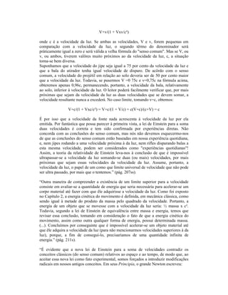 V+v/(1 + Vxv/c²)

onde c é a velocidade da luz. Se ambas as velocidades, V e v, forem pequenas em
comparação com a velocidade da luz, o segundo têrmo do denominador será
pràticamente igual a zero e será válida a velha fórmula do "senso comum". Mas se V, ou
v, ou ambos, tiverem valôres muito próximos ao da velocidade da luz, c, a situação
torna-se bem diversa.
Suponhamos que a velocidade do jipe seja igual a 75 por cento da velocidade da luz e
que a bala do atirador tenha igual velocidade de disparo. De acôrdo com o senso
comum, a velocidade do projétil em relação ao solo deveria ser de 50 por cento maior
que a velocidade da luz. Todavia, se pusermos V =0 75c e v=0,75c na fórmula acima,
obteremos apenas 0,96c, permanecendo, portanto, a velocidade da bala, relativamente
ao solo, inferior à velocidade da luz. O leitor poderá facilmente verificar que, por mais
próximas que sejam da velocidade da luz as duas velocidades que se devem somar, a
velocidade resultante nunca a excederá. No caso limite, tomando v=c, obtemos:

                 V+c/(1 + Vxc/c²) = V+c/(1 + V/c) = c(V+c)/(c+V) = c

É por isso que a velocidade da fonte nada acrescenta à velocidade da luz por ela
emitida. Por fantástica que possa parecer à primeira vista, a lei de Einstein para a soma
duas velocidades é correta e tem sido confirmada por experiências diretas. Não
concorda com as conclusões do senso comum, mas nós não devemos esquecermo-nos
de que as conclusões do senso comum estão baseadas em nossa experiência quotidiana,
e, nem jipes rodando a uma velocidade próxima à da luz, nem rifles disparando balas a
esta mesma velocidade, podem ser considerados como "experiências quotidianas"!
Assim, a teoria da relatividade de Einstein leva-nos à conclusão de que é impossível
ultrapassar-se a velocidade da luz somando-se duas (ou mais) velocidades, por mais
próximas que sejam essas velocidades da velocidade da luz. Assume, portanto, a
velocidade da luz, o papel de um como que limite universal de velocidade que não pode
ser ultra passado, por mais que o tentemos.” (pág. 207ss).

“Outra maneira de compreender a existência de um limite superior para a velocidade
consiste em avaliar-se a quantidade de energia que seria necessária para acelerar-se um
corpo material até fazer com que êle adquirisse a velocidade da luz. Como foi exposto
no Capítulo 2, a energia cinética do movimento é definida, em mecânica clássica, como
sendo igual à metade do produto da massa pelo quadrado da velocidade. Portanto, a
energia de um objeto que se movesse com a velocidade da luz seria: ½ massa x c².
Todavia, segundo a lei de Einstein de equivalência entre massa e energia, temos que
revisar essa conclusão, tomando em consideração o fato de que a energia cinética do
movimento, assim como outra qualquer forma de energia, possui determinada massa.
(...). Concluímos por conseguinte que é impossível acelerar-se um objeto material até
que êle adquira a velocidade da luz (para não mencionarmos velocidades superiores à da
luz), porque, a fim de consegui-lo, precisaríamos de uma quantidade infinita de
energia.” (pág. 211s).

“É evidente que a nova lei de Einstein para a soma de velocidades contradiz os
conceitos clássicos (do senso comum) relativos ao espaço e ao tempo, de modo que, ao
aceitar essa nova lei como fato experimental, somos forçados a introduzir modificações
radicais em nossos antigos conceitos. Em seus Principia, o grande Newton escreveu:
 
