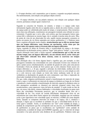 I - O tempo absoluto, real e matemático, por si mesmo, e segundo sua própria natureza,
flui uniformemente, sem relação com qualquer objeto exterior.

11 - O espaço absoluto, em sua própria natureza, sem relação com qualquer objeto
exterior, permanece sempre igual e inamovível.

Segundo os conceitos de Einstein, no entanto, o tempo e o espaço estão mais
intimamente ligados entre êles do se supunha antes e, dentro de certos limites, a noção
do espaço pode ser substituída pela noção de tempo, e reciprocamente. Para tornarmos
mais clara essa afirmação, examinemos um passageiro tomando uma refeição no carro-
restaurante. O garção que o serve sabe, com certeza, que êsse passageiro tomou sopa,
comeu bife e sobremesa no mesmo lugar, isto é, sentado à mesma mesa do carro. Mas,
do ponto de vista de um observador do solo, aquêle mesmo passageiro consumiu os
pratos em pontos da via férrea separados por muitos quilômetros (...). Podemos tanto
fazer a seguinte afirmação muito simples: acontecimentos que se dão no mesmo lugar
mas em tempos diferentes, num sistema em movimento, serão vistos por um
observador em repouso como se tivessem sido em lugares diferentes.
Agora, seguindo as idéias de Einstein sôbre a reciprocidade do espaço e do tempo,
substituamos na declaração acima a palavra "lugar" pela palavra "tempo", e vice-versa.
Aquela afirmação toma então a forma seguinte: acontecimentos que se dão em um
mesmo tempo, mas em lugares diferentes, em um sistema móvel, serão vistos por
um observador colocado fora dêsse sistema, como se ocorresse em tempos
diferentes.
Esta afirmação não é de forma alguma banal e significa que, por exemplo, se dois
passageiros instalados nas extremidades do carro restaurante tiverem seus charutos de
após o jantar acesos simultaneamente, na opinião do garção do carro, para uma pessoa
localizada à beira da estrada de ferro parece que os dois charutos foram acesos em
tempos diferentes (...). Já que, segundo o princípio da relatividade, nenhum dos dois
sistemas de referência deve ser preferido ao outro (o trem move-se com relação ao solo
ou o solo move-se com relação ao trem) não temos nenhuma razão de ter por
verdadeiras as declarações do garção do carro restaurante e por falsa a impressão do
observador instalado nà beira da estrada, ou vice-versa.
Por que, então, julgamos perfeitamente natural a transformação do intervalo de tempo
(entre a sopa e a sobremesa) em intervalo de espaço (a distância ao longo da via férrea)
e paradoxal e muito estranha a transformação do intervalo espacial (a distância entre os
dois passageiros acendendo os charutos) em intervalo temporal (entre êsses dois
acontecimentos, como aparecem vistos da beira da estrada)? A razão reside no fato de
que, em nossa vida diária, estamos habituados a velocidades localizadas na gama mais
baixa das velocidades fisicamente possíveis, que se estendem desde zero até a
velocidade da luz. Um cavalo de corrida dificilmente ultrapassará cêrca de um
milionésimo por cento dêsse limite superior de velocidade, enquanto que um moderno
avião a jato supersônico tem velocidade igual, no máximo, a 0,0003 por cento daquêle
limite. Quando se comparam intervalos de tempo e de espaço, isto é, distância e
duração, é lógico que se escolham as unidades em que a velocidade-limite da luz se
torna igual à unidade. Assim, se escolhermos um "ano" como unidade de tempo, a
unidade de comprimento que lhe corresponde será um ano-luz, ou 10.000.000.000.000
de quilômetros ao passo que se escolhermos um "quilômetro" como unidade de
comprimento, a unidade de tempo será 0,000003 segundos, que é o intervalo de tempo
necessário à luz para percorrer uma distância de um quilômetro. Podemos notar que
 
