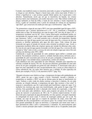 Contudo, essa tendência nunca se concretiza, pois todos os gases se liquefazem antes de
se chegar ao zero absoluto. Alguns o fazem mais cedo, outros mais tarde. O hélio é o
último a liquefazer-se: o que acontece quando faltam apenas uns 4 graus para o zero
absoluto. Naturalmente, assim que um gás se transforma em líquido, seu volume
decresce muito mais lentamente, sem tender mais para o zero. Mas embora nenhum gás
chegue realmente ao final da trilha, a noção de zero absoluto é muito importante na
Física, e pode ser concebida como o ponto de anulação do volume de um hipotético
"gás ideal", que conservaria tal estado por mais que o resfriássemos.” (pág. 90s).

“Se misturarmos a água de um copo a 80°C com uma quantidade igual de água a 50°C,
verificaremos que a mistura apresentar-se-á a 65°, isto é, justamente a temperatura
média entre as duas. Se misturarmos um copo de água a 80° com dois de água a 50°, a
temperatura resultante será de 60°. Esta e outras observações semelhantes podem ser
interpretadas do seguinte modo: Cada corpo material contém uma certa quantidade do
que chamamos "calor", e seu total aumenta com a elevação da temperatura. Quando
misturamos um copo de água quente com outro de água mais fria, o excesso de calor da
primeira se distribui igualmente pela água dos dois copos. Cada volume da água
misturada tem agora só metade do excesso antes existente no primeiro copo. Assim, a
temperatura resultante difere das originais apenas por metade da diferença entre estas.
No caso de um copo de água quente misturado com dois de água fria, o excesso de calor
original se "dilui" entre os três; o excesso de calor em relação à água que estava fria será
um têrço da diferença entre 50ºC e 80ºC.
Estabelecida a noção de quantidade de calor, podemos agora definir a unidade para
medi-la. Nas medições científicas, usamos a· unidade chamada caloria, definida como a
quantidade de calor necessária para elevar de um grau centígrado a temperatura de um
grama de água. Uma unidade maior, a quilocaloria, contém mil calorias.
Cada substância tem uma capacidade de calor diferente, chamada calor específico (se
referida à unidade de massa). Por isto, são precisas diferentes quantidades de calor para
elevar de um grau centígrado um grama de cada substância. É interessante notar que a
água tem uma capacidade de calor excepcionalmente alta, e assim as cifras relativas às
outras substâncias são, em regra, bem menores que a unidade. O calor específico do
álcool, por exemplo, é 0,232, e o do mercúrio é 0,033.” (pág. 92s).

“Quando colocamos uma chaleira ao fogo, a temperatura da água sobe gradualmente até
100°C, ponto em que a água começa a ferver. Entretanto, iniciada a ebulição, a
temperatura se mantém a 100°C até que as últimas gotas de água se transformem em
vapor. Embora o calor vindo da chama continue a percorrer a chaleira, êle em nada
aumenta, na situação indicada, a temperatura da água. Que acontece a êsse calor? A
resposta é, naturalmente, que êle é aproveitado para transformar a água em vapor. E as
medições nos mostram que, para essa transformação, cada grama de água exige 539
calorias. Esta quantidade de calor é chamada calor latente de evaporação, e está claro
que ela varia para cada substância. Assim, para evaporar um grama de álcool e um
grama de mercúrio só precisamos de 204 e de 72 calorias respectivamente. O calor
absorvido pela evaporação da água desempenha, nos dias quentes, um papel importante
na refrigeração de nosso corpo. É através da respiração cutânea que isto se dá. Na
verdade, um copo de água que se evapora da superfície do corpo, retira dêle uma
quantidade de calo correspondente a uns poucos graus. Se o tempo estiver úmido com
uma grande quantidade de vapor na atmosfera, a evaporação será muito mais lenta; a
água permanecerá sôbre a pele e começaremos a transpirar. Os meteorologistas apro
veitam o mesmo princípio para medir a umidade relativa do ar. O aparelho usado para
 