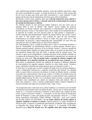 calor ambiente para produzir trabalho mecânico, como não podemos aproveitar a água
dos mares na produção de energia. A energia potencial do oceano é inútil, porque não
há um nível de água mais baixo para onde encaminhá-lo; o calor ambiente é inútil
porque não há uma zona de temperatura mais baixa para onde encaminhá-lo.
Resumindo os fatos acima, podemos dizer que a direção natural do curso calórico é
das zonas quentes para as frias, e a direção natural da transformação de energia é
da energia mecânica para a calórica.
Na "direção natural" os dois processos podem realizar-se cem por cento; mas se
qualquer dêles se fizer na direção "não natural", haverá sempre um processo
conseqüente, na direção "natural", que compensará o comportamento "não natural" do
primeiro processo. Assim, é "não natural" para o calor escapar de um refrigerador para o
ar aquecido da cozinha; mas êste processo pode ter lugar porque é compensado, e
mesmo superado, pela transformação "natural" da energia elétrica, que aciona o motor,
em calor. É "não natural" para o calor existente no vapor de uma locomotiva
transformar-se em energia mecânica e mover as rodas; mas aqui, outra vez, a "não
naturalidade" do processo é super-compensada pela "naturalidade" do curso feito por
uma parte do calor, da caldeira para o ar mais frio do ambiente.
Em Termodinâmica, isto é, o estudo da relação entre o calor e o movimento mecânico, o
grau de "naturalidade" da transformação calórica se chama entropia. Dizemos que a
entropia aumenta quando o processo se faz na direção "natural", e decresce quando êle
toma a direção oposta. Quando um objeto quente esfria, ao ser pôsto em água fresca, ou
um automóvel estanca pela ação dos freios, a entropia total do sistema cresce. Nos
motores a vapor ou nos refrigeradores, a entropia das peças ativas (cilindro e êmbolo, ou
o conjunto de resfriamento) baixa, mas é compensada (ou superada) por um aumento da
entropia em outra parte. Mas no grande total, a entropia do sistema completo não
pode diminuir: ou se mantém constante ou, na maioria dos casos, aumenta. Se não
fôsse assim, os engenheiros estariam em condições de construir as fabulosas máquinas
de moto-perpétuo da segunda categoria, descritas no início desta secção. Teríamos,
assim, suprimentos ilimitados de energia gratuita, para uso industrial e outros. (...).
O leitor deve ter notado que nos dois exemplos de perda local de entropia (máquina a
vapor e refrigerador) referimo-nos a engenhos construídos pelo homem. Na realidade
todôs ou quase todos os processos da natureza se fazem na direção natural, a entropia
crescendo mais uniformemente nuns do que noutros. O artifício de produzir baixas de
entropia, compensadas por aumentos noutras partes, é essencialmente uma conquista da
engenhosidade humana. Os sêres vivos constituem notável exceção, e operam segundo
princípios muito semelhantes aos usados nas máquinas feitas pelo homem. Mas, ao
fazer estas máquinas, é claro, o homem simplesmente impõe à matéria inorgânica os
mesmos princípios que agem em seu próprio corpo.” (pág. 113ss).

“Se pendurarmos lado a lado duas leves esferas metálicas e as tocarmos com um bastão
de borracha já friccionado contra um pedaço de pele, veremos que as esferas passarão a
repelir-se (...). O mesmo acontecerá se tocarmos as duas esferas com o pedaço de pele,
contra o qual se friccionou o bastão (...). Entretanto, se uma das esferas fôr tocada pelo
bastão de borracha e a outra, pelo pedaço de pele, elas passarão a atrair-se (...). A base
dessas experiências elementares, Gilbert (William, 1544-1603 – grifo meu) concluiu
que há duas espécies de eletricidade e que as cargas elétricas da mesma espécie se
repelem, enquanto as opostas se atraem. Chamou positivas as cargas resultantes da
fricção na pele, e negativas as produzidas pela borracha. Estudando mais acuradamente
as interações das cargas elétricas, o físico francês C. A. Coulomb (1736-1806),
descobriu que a fôrça de atração ou a de repulsão entre dois corpos carregados
 