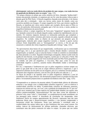eletricamente varia na razão direta do produto de suas cargas, e na razão inversa
do quadrado da distância entre os corpos.” (pág. 119).
“Os antigos chineses já sabiam que certos minérios de ferro, chamados "pedras-ímãs",
tomam uma posição constante, se suspensos por um fio: uma das pontas volta-se para a
direção geral do Pólo Norte. A bússola magnética, baseada neste princípio, é de imenso
valor para dar a orientação - tanto aos navios, pelos mares do mundo, como aos
escoteiros perdidos nos bosques. O campo magnético da Terra, que orienta a agulha da
bússola, se manifesta por vários outros modos; por exemplo, desvia para os Pólos os
feixes de partículas eletricamente carregadas que o Sol nos envia, e assim, produz os
magníficos fenômenos da aurora boreal.
Podemos utilizar o campo magnético da Terra para "magnetizar" pequenas hastes de
aço, bastando conservá-la na direção daquele campo e golpeá-las repetidamente com um
martelo. Os violentos impactos deslocam as minúsculas partículas que compõem a
estrutura interna do metal e orientam, pelo menos em parte, segundo a direção do campo
magnético. Na verdade, todos os objetos de aço possuem um pequeno grau de
magnetização, induzida pelo campo magnético terrestre; e durante a guerra muitos
esforços foram dispendidos para se "desmagnetizar" os navios, a fim de que não
causassem a explosão das minas magnéticas lançadas pelo inimigo.” (pág. 122s).

“Se aproximarmos duas hastes de aço magnetizadas, verificaremos que as extremidade
homó1ogas, isto é, as que apontavam para a mesma direção durante o processo de
magnetização, se repelem, e que se uma das hastes é virada ao contrário as extremidades
das duas passarão a se atrair. Segundo terminologia consagrada, chama-se pólo norte da
agulha de uma bússola, ou de qualquer magneto, a ponta que se volta para o Norte. Daí
concluímos que o pólo magnético da Terra localizado perto do Pólo Norte geográfico é,
na verdade, um pólo sul magnético, e vice,versa. Mas aqui, como no caso da
eletricidade negativa e positiva, causaria muitas dificuldades mudar a terminologia
existente.
Por ora, o importante é lembrarmo-nos que os pólos magnéticos existem sempre aos
pares (o que pode não se dar com as cargas elétricas positivas e negativas); e que é
impossível eliminar um dos pólos de um magneto, pois se o cortarmos em dois pedaços,
obteremos dois magnetos menores, com um nôvo par de pólos em cada um. (...).
As fôrças de atração e de repulsão entre os pólos magnéticos obedecem a uma lei
semelhante à das cargas elétricas: são diretamente proporcionais ao produto da fórça dos
p6los e inversamente proporcionais ao quadrado da distância entre êles.” (pág. 123s).

“Comparando-se os números da presente tabela (“Condutividade elétrica de diferentes
materiais e sua relação com a condutividade calorífica respectiva”, com os relativos à
condutividade calorífica da tabela “Condutividade calorífica de diferentes materiais,
expressa em calorias por seg., em 1cm², com o gradiente de temperatura de 1ºC por cm”
– grifo meu), notamos que as duas espécies de condutividade mantêm, nos metais, uma
relativa proporcionalidade. Interessantíssimo! Por que duas coisas tão diferentes à
primeira vista, como "calor" e "eletricidade", se comportariam de modo semelhante, em
sua passagem pelos metais? A descoberta de correlações tão inesperadas, entre
fenômenos físicos de campos aparentemente tão diversos, representa uma das mais
poderosas fôrças para o desenvolvimento científico, e nos permite compreender o
mecanismo oculto dos fenômenos. Neste caso particular, a correlação entre as
condutividades dos metais indica que os dois fenômenos têm uma causa comum. Em
ambos, trata-se do deslocamento de ínfimas partículas, chamadas eléctrons, que
constituem uma das partes essenciais de todos os corpos. Ao passo que nas outras
 