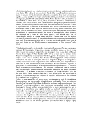 substâncias os eléctrons são estreitamente encerrados nos átomos, aqui nos metais uma
certa fração dêles (cêrca de um por átomo) fica à sôlta, podendo deslocar-se mais ou
menos livremente através do material, tal como as moléculas de ar num tubo cheio de
algodão. Assim, quando o fio recebe uma tensão elétrica, os eléctrons se movimentam
ao longo dêle, constituindo uma corrente elétrica. Como dissemos antes, os eléctrons se
movimentam do cátodo para o ânodo, isto é, ao contrário do sentido convencional da
corrente. Junto com os átomos, êsses “eléctrons livres” têm participação no movimento
térmico, e quanto mais quente estiver o metal mais ràpidamente êles circularão. Assim,
se aquecermos uma extremidade de determinada barra metálica, os eléctrons em rápido
movimento, vindos da ponta aquecida, difundir-se-ão na outra ponta, transmitindo parte
de sua agitação térmica aos eléctrons e átomos desta região. Êste processo, que constitui
o mecanismo da condutividade térmica nos metais, é muito parecido com a migração
dos eléctrons sob a ação de uma tensão elétrica. Não admira, pois, que as
condutividades térmica e elétrica andem paralelas. Quanto mais fácil fôr para os
eléctrons abrir caminho através da multidão de átomos que formam os corpos metálicos,
tanto mais depressa deslocar-se-ão sob o efeito de uma tensão elétrica, num caso; e
tanto mais rápida será sua difusão das partes aquecidas para as frias, no outro.” (pág.
132s).

“Estudando as interações mecânicas dos corpos, consideramos pacífico que elas exigem
o contato direto entre eles. Se quisermos deslocar um objeto, teremos de tocá-lo com a
mão, ou usar uma vara para empurrá-lo, uma corda para puxá-lo, etc. Com tal base, o
famoso físico inglês Michael Faraday (1791-1867) a quem deve a Ciência muita
descobertas importantes no campo da eletricidade, gostava de imaginar que o chamado
"espaço vazio" seria na realidade cheio de uma substância peculiar, o “éter universal”
responsável por tôdas as interações elétricas e magnéticas Segundo a concepção de
Faraday a colocação de uma carga elétrica numa esfera de metal, ou a magnetização de
uma barra de ferro resultariam em certa deformação do "éter universal" adjacente, a
qual geraria as fôrças de atração ou de repulsão entre os corpos materiais. As linhas de
tensão e deformação dêste hipotético "éter universal" coincidiriam com as linhas de
fôrça, definidas pela direção das fôrças elétricas ou magnéticas nos pontos do espaço
circundante. (...). As idéias de Faraday foram.postas em forma matemática pelo seu
discípulo James Clerk Maxwell (1831-1879), que provou poder ser representada a
interação eletromagnética por um conjunto de equações interpretadoras das tensões e
deformações de um meio elástico.
Embora as equações de Maxwell representem a base da moderna teoria da eletricidade e
do magnetismo, sua interpretação foi radicalmente modificada. Como será visto no
Capítulo 7, a Teoria da Relatividade, de Einstein, rejeitou a noção do onipresente "éter
universal", e voltou a considerar o vazio como sendo a propriedade básica do espaço.
Doutra parte, Einstein atribuiu uma realidade física ao campo eletromagnético .em si
mesmo, e o considerou uma espécie peculiar de material, cercando os objetos
eletrificados e os magnetizados, e responsável pela sua interação. Ao invés de estender-
se por todo o espaço, êste material eletromagnético só existe em presença das fôrças
elétricas e das magnéticas; não encontramos no espaço, realmente vazio. Assim o
campo em tôrno de um condutor eletricamente carregado, ou de um magneto, poderia
ser concebido como um material gelatinoso, cercando-os qual uma nuvem; e não como
deformações locais de um material gelatinoso que enchesse todo o espaço.” (pág.
133ss).
 