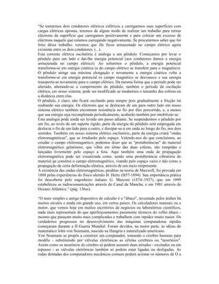 “Se tomarmos dois condutores elétricos esféricos e carregarmos suas superfícies com
cargas elétricas opostas, teremos de algum modo de realizar um trabalho para retirar
eléctrons da superfície que carregamos positivamente e para colocar um excesso de
eléctrons naquele que estamos carregando negativamente. Se procurarmos saber que foi
feito dêsse trabalho, veremos que êle ficou armazenado no campo elétrico agora
existente entre os dois condutores. (...).
Esta corrente elétrica oscilatória é análoga a um pêndulo. Começamos por levar o
pêndulo para um lado e dar-lhe energia potencial (aos condutores damos a energia
armazenada no campo elétrico). Ao soltarmos o pêndulo, a energia potencial
transforma-se em energia cinética (a do campo elétrico se transfere para o magnético).
O pêndulo atinge sua máxima elongação e novamente a energia cinética volta a
transforma-se em energia potencial (o campo magnético se desvanece e sua energia
transporta-se novamente para o campo elétrico. Da mesma forma que o período pode ser
alterado, alterando-se o comprimento do pêndulo, também o período da oscilação
elétrica, em nosso sistema, pode ser modificado se mudarmos o tamanho das esferas ou
a distância entre elas.
O pêndulo, é claro, não ficará oscilando para sempre pois gradualmente a fricção irá
roubando sua energia. Os eléctrons que se deslocam de um para outro lado em nosso
sistema elétrico também encontram resistência no fio por êles percorrido, e, a menos
que sua energia seja recompletada periodicamente, acabarão também por imobilizar-se.
Esta analogia pode ainda ser levada um passo adiante. Se suspendermos o pêndulo por
um fio, ao invés de um suporte rígido, parte da energia do pêndulo será empregada em
deslocar o fio de um lado para o outro, e dissipar-se-á em onda ao longo do fio, nos dois
sentidos. Também em nosso sistema elétrico oscilatório, parte da energia criará "ondas
eletromagnéticas", que se irradiarão pelo espaço. Valendo-nos do que concluímos, ao
estudar o campo eletromagnético, podemos dizer que as "protuberâncias" do material
eletromagnético gelatinoso, que vibra em tôrno das duas esferas, são rompidas e
lançadas livremente pelo espaço a fora. Aqui também uma onda de propagação
eletromagnética pode ser visualizada como. sendo uma protuberância vibratória do
material qu constitui o campo eletromagnético, voando pelo espaço vazio e não como a
propagação de certa deformação elástica, através de um meio onipresente.
A existência das ondas eletromagnéticas, preditas na teoria de Maxwell, foi provada em
1888 pelas experiências do físico alemão H. Hertz (l857-1894). Sua importância prática
foi descoberta pelo engenheiro italiano G. Marconi (1874~1937), que em 1899
estabeleceu as radiocomunicações através do Canal da Mancha, e em 1901 através do
Oceano Atlântico.” (pág. 136ss).

“O mais simples e antigo dispositivo de calcular é o "ábaco", inventado pelos árabes há
muitos séculos e ainda em grande uso, em certos países. Os calculadores manuais ou a
motor, que vemos hoje em muitos escritórios de negócios ou laboratórios científicos,
nada mais representam do que aperfeiçoamentos puramente técnicos do velho ábaco -
mesmo que pareçam muito mais complicados e trabalhem com rapidez muito maior. Os
verdadeiros progressos no desenvolvimento das máquinas computadoras rápidas
começaram durante a II Guerra Mundial. Foram devidos, na maior parte, às idéias do
matemático John von Neumann, nascido na Hungria e naturalizado americano.
Von Neumann se propôs a construir um computador, tomando o cérebro humano para
modêlo - substituindo por válvulas eletrônicas as células cerebrais ou "neurônios".
Assim como os neurônios do cérebro só podem assumir duas atitudes - excitados ou em
repouso - as válvulas eletrônicas também só podem estar ligadas ou desligadas. As
rodas dentadas dos computadores mecânicos comuns podem acionar os números de O a
 