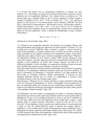 9, se tiverem dez dentes; mas os computadores eletrônicos só operam com dois
números: 0 e 1. Isto obriga a se reescrever no sistema binário todos os números a serem
operados por um computador eletrônico. Esse sistema utiliza as potências de 2 da
mesma forma que o decimal utiliza as de 10. Assim, enquanto no último sistema a
notação 137 significa 1x10² + 3x10¹ + 7x10°, no binário 1x2² + 3x2¹ + 7x2º significaria
apenas 17. Para escrever 137 no sistema binário, assim o fazemos: 10001001. Isto quer
dizer: 1x2(elevado à sétima potencia) + 0x2(elevado à sexta) + 0x2(elevado à quinta) +
0x2(elevado à quarta) + 1x2³ + 0x2² + 0x2¹ + 1x2º, isto é, 128+8+1 ou 137. Embora dê
números muito mais compridos do que no sistema decimal, o binário tem a vantagem de
operar só com dois algarismos. Assim, a tabuada de multiplicação se reduz à simples
forma abaixo:

                              0x0 = 0 0x1 = 0 1x1 = 1

facílima de ser memorizada.” (pág. 148s).

“As válvulas de um computador eletrônico são dispostos em compridas fileiras, cada
uma representando uma posição dos algarismos do sistema binário. O número 137, por
exemplo que se escreve 10001001, afeta a primeira, a quinta e a oitava válvula; as
outras ficam desligadas. As ligações elétricas entre as fileiras de válvulas se fazem de
modo semelhante ao das ligações mecânicas dos computadores antigos. Tudo porém,
muitíssimo mais rápido. Assim é que o veterano computador conhecido por "Maníaco",
do Laboratório Científico de Los Alamos, contém 3.000 válvulas eletrônicas, pode
somar dois números, com doze algarismos decimais, na ducentésima-milésima parte do
segundo, e pode multiplicar ou dividir êsses mesmos números em menos de um
milésimo de segundo. A esta velocidade, os computadores eletrônicos fazem em poucos
dias o trabalho que exigiria de cem calculistas, cem anos de atividade!
Além das longas fileiras de válvulas eletrônicas destinadas exclusivamente às operações
aritméticas, os computodores eletrônicos possuem outras que servem de memória, na
qual se armazenam as informações e instruções relativas a um dado problema, bem
como todos os resultados numéricos obtidos anteriormente. A presença de uma
memória eletrônica permite que se "ensine" os computadores a executar várias
atividades humanas, como, por exemplo, jogar xadrez.
Recentemente o "Maníaco" de Los Alamos aprendeu as regras elementares dêsse jôgo
com o seu "professor de Matemática", S. Viam; e está jogando "como um menino de 10
anos, de capacidade média, com a prática de uma ou duas dúzias de partidas." Contudo,
espera-se que máquinas eletrônicas especialmente construídas para jogar xadrez possam
vencer qualquer campeão mundial.” (pág. 150).

“Considerando a luz como ondas a se propagarem no espaço, os cientistas supuseram
logicamente que deveria existir algum meio material, através do qual aquelas ondas se
propagassem. Já que a luz se propaga facilmente no vácuo (o que não é verdadeiro no
caso do som), supôs-se que um meio hipotético deveria ocupar todo o espaço, e ainda
penetrar todos os corpos materiais. Deram-lhe o nome de "éter de luz" ou "éter
universal". Já nos deparamos com essa noção num capítulo anterior, em associação com
o ponto de vista de Faraday-Maxwell, quanto à natureza dos campos elétrico e
magnético, e vimos também que as ondas eletromagnéticas eram consideradas como a
propagação de alguma espécie de deformação elástica através dêsse meio. Na verdade,
as ondas luminosas são ondas eletromagnéticas e diferem das ondas de râdio apenas por
seu pequeníssimo comprimento de onda.” (pág. 165s).
 