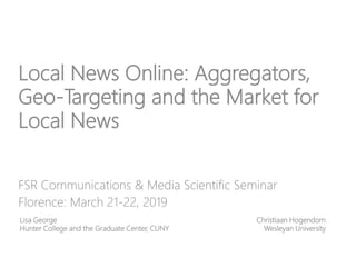 Local News Online: Aggregators,
Geo-Targeting and the Market for
Local News
FSR Communications & Media Scientific Seminar
Florence: March 21-22, 2019
Lisa George
Hunter College and the Graduate Center, CUNY
Christiaan Hogendorn
Wesleyan University
 