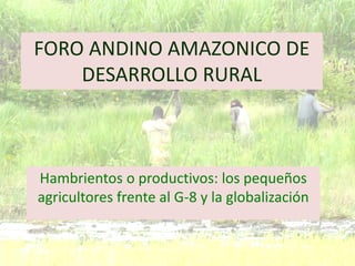 FORO ANDINO AMAZONICO DE
DESARROLLO RURAL
Hambrientos o productivos: los pequeños
agricultores frente al G-8 y la globalización
 