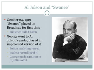 Al Jolson and “Swanee” October 24, 1919 - “Swanee” played on Broadway for first time audience didn’t listen George went to Al Jolson’s party, played an improvised version of it Jolson really impressed made a recording of it George made $10,000 in royalties off it 