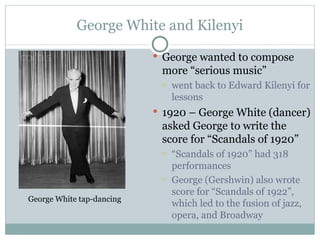 George White and Kilenyi George wanted to compose more “serious music” went back to Edward Kilenyi for lessons 1920 – George White (dancer) asked George to write the score for “Scandals of 1920”  “ Scandals of 1920” had 318 performances George (Gershwin) also wrote score for “Scandals of 1922”, which led to the fusion of jazz, opera, and Broadway George White tap-dancing 
