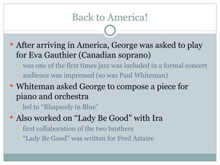 Back to America! After arriving in America, George was asked to play for Eva Gauthier (Canadian soprano) was one of the first times jazz was included in a formal concert audience was impressed (so was Paul Whiteman) Whiteman asked George to compose a piece for piano and orchestra led to “Rhapsody in Blue” Also worked on “Lady Be Good” with Ira  first collaboration of the two brothers “ Lady Be Good” was written for Fred Astaire 