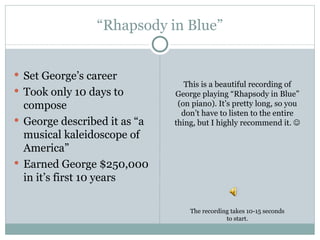 “ Rhapsody in Blue” Set George’s career Took only 10 days to compose George described it as “a musical kaleidoscope of America” Earned George $250,000 in it’s first 10 years This is a beautiful recording of George playing “Rhapsody in Blue” (on piano). It’s pretty long, so you don’t have to listen to the entire thing, but I highly recommend it.   The recording takes 10-15 seconds to start. 