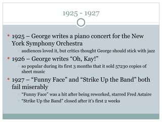 1925 - 1927 1925 – George writes a piano concert for the New York Symphony Orchestra audiences loved it, but critics thought George should stick with jazz 1926 – George writes “Oh, Kay!” so popular during its first 3 months that it sold 57230 copies of sheet music 1927 – “Funny Face” and “Strike Up the Band” both fail miserably “ Funny Face” was a hit after being reworked, starred Fred Astaire “ Strike Up the Band” closed after it’s first 2 weeks 