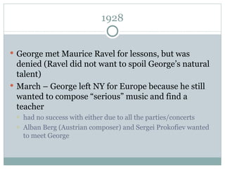 1928 George met Maurice Ravel for lessons, but was denied (Ravel did not want to spoil George’s natural talent) March – George left NY for Europe because he still wanted to compose “serious” music and find a teacher had no success with either due to all the parties/concerts Alban Berg (Austrian composer) and Sergei Prokofiev wanted to meet George 