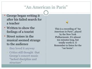“ An American in Paris” George began writing it after his failed search for a teacher Written to show the feelings of a tourist  Street noises in the musical seemed strange to the audience  they loved it anyway Critics still thought  that George’s concert music “lacked discipline and structure” This is a recording of “An American in Paris”, played by the New York Philharmonic. It’s almost ten minutes long, but totally worth it.   Remember to listen for the “car horns”. 
