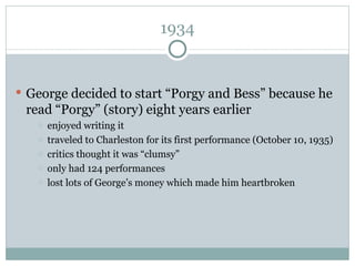 1934 George decided to start “Porgy and Bess” because he read “Porgy” (story) eight years earlier enjoyed writing it traveled to Charleston for its first performance (October 10, 1935) critics thought it was “clumsy” only had 124 performances lost lots of George’s money which made him heartbroken 