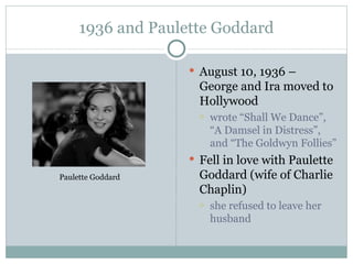 1936 and Paulette Goddard August 10, 1936 – George and Ira moved to Hollywood wrote “Shall We Dance”, “A Damsel in Distress”, and “The Goldwyn Follies” Fell in love with Paulette Goddard (wife of Charlie Chaplin) she refused to leave her husband Paulette Goddard 