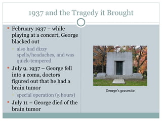 1937 and the Tragedy it Brought February 1937 – while playing at a concert, George blacked out also had dizzy spells/headaches, and was quick-tempered July 9, 1937 – George fell into a coma, doctors figured out that he had a brain tumor special operation (5 hours) July 11 – George died of the brain tumor George’s gravesite 