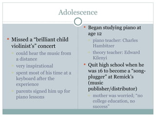 Adolescence Began studying piano at age 12 piano teacher: Charles Hambitzer theory teacher: Edward Kilenyi Quit high school when he was 16 to become a “song-plugger” at Remick’s (music publisher/distributor) mother was worried; “no college education, no success” Missed a “brilliant child violinist’s” concert could hear the music from a distance very inspirational spent most of his time at a keyboard after the experience parents signed him up for piano lessons 