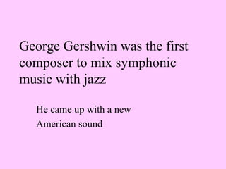 George Gershwin was the first composer to mix symphonic music with jazz   He came up with a new  American sound 