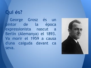 Qui és?
   George Grosz és un
pintor    de   la    època
expressionista nascut a
Berlín (Alemanya) el 1893.
Va morir el 1959 a causa
d'una caiguda davant ca
seva.
 
