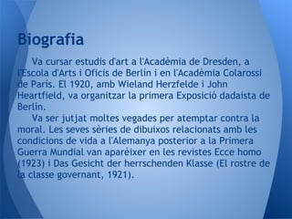 Biografia
    Va cursar estudis d'art a l'Acadèmia de Dresden, a
l'Escola d'Arts i Oficis de Berlín i en l'Acadèmia Colarossi
de París. El 1920, amb Wieland Herzfelde i John
Heartfield, va organitzar la primera Exposició dadaista de
Berlín.
    Va ser jutjat moltes vegades per atemptar contra la
moral. Les seves sèries de dibuixos relacionats amb les
condicions de vida a l'Alemanya posterior a la Primera
Guerra Mundial van aparèixer en les revistes Ecce homo
(1923) i Das Gesicht der herrschenden Klasse (El rostre de
la classe governant, 1921).
 