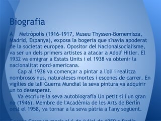 Biografia
A Metròpolis (1916-1917, Museu Thyssen-Bornemisza,
Madrid, Espanya), exposa la bogeria que s'havia apoderat
de la societat europea. Opositor del Nacionalsocialisme,
va ser un dels primers artistes a atacar a Adolf Hitler. El
1932 va emigrar a Estats Units i el 1938 va obtenir la
nacionalitat nord-americana.
    Cap al 1936 va començar a pintar a l'oli i realitza
nombrosos nus, naturaleses mortes i escenes de carrer. En
vigílies de laII Guerra Mundial la seva pintura va adquirir
un to desesperat.
    Va escriure la seva autobiografia Un petit sí i un gran
no (1946). Membre de l'Acadèmia de les Arts de Berlín
oest el 1958, va tornar a la seva pàtria a l'any següent.
 