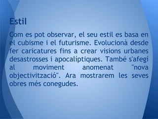 Estil
Com es pot observar, el seu estil es basa en
el cubisme i el futurisme. Evolucionà desde
fer caricatures fins a crear visions urbanes
desastrosses i apocalíptiques. També s'afegí
al      moviment        anomenat       "nova
objectivització". Ara mostrarem les seves
obres més conegudes.
 