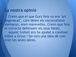 La nostra opinió
   Creim que el que Gorz feia no era "art
degenerat", com deien els nacionalistes
alemanys, eren marevelles. Creim que feia
el correcte defensant els seus ideals.
   Aquest treball ens ha ajudat a conéixer
millor a Grosz i fer-no's una idea de com
eren les seves obres.
 