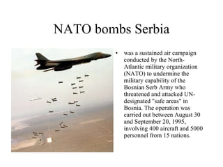 NATO bombs Serbia was a sustained air campaign conducted by the North-Atlantic military organization (NATO) to undermine the military capability of the Bosnian Serb Army who threatened and attacked UN-designated "safe areas" in Bosnia. The operation was carried out between August 30 and September 20, 1995, involving 400 aircraft and 5000 personnel from 15 nations. 