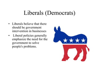 Liberals (Democrats) Liberals believe that there should be government intervention in businesses Liberal policies generally emphasize the need for the government to solve people's problems. 