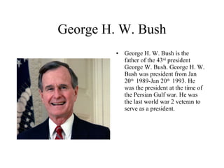 George H. W. Bush George H. W. Bush is the father of the 43 rd  president George W. Bush. George H. W. Bush was president from Jan 20 th  1989-Jan 20 th  1993. He was the president at the time of the Persian Gulf war. He was the last world war 2 veteran to serve as a president. 