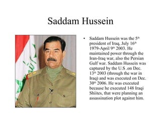 Saddam Hussein Saddam Hussein was the 5 th  president of Iraq, July 16 th   1979-April 9 th  2003. He maintained power through the Iran-Iraq war, also the Persian Gulf war. Saddam Hussein was captured by the U.S .on Dec. 13 th  2003 (through the war in Iraq) and was executed on Dec. 30 th  2006. He was executed because he executed 148 Iraqi Shiites, that were planning an assassination plot against him. 