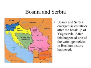 Bosnia and Serbia Bosnia and Serbia emerged as countries after the break up of Yugoslavia. After this happened one of the worst genocides in Bosnian history happened. 