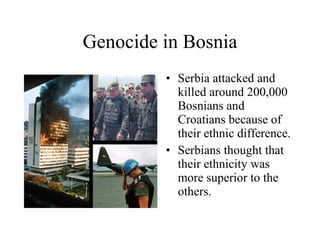 Genocide in Bosnia Serbia attacked and killed around 200,000 Bosnians and Croatians because of their ethnic difference. Serbians thought that their ethnicity was more superior to the others. 
