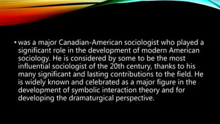 • was a major Canadian-American sociologist who played a
significant role in the development of modern American
sociology. He is considered by some to be the most
influential sociologist of the 20th century, thanks to his
many significant and lasting contributions to the field. He
is widely known and celebrated as a major figure in the
development of symbolic interaction theory and for
developing the dramaturgical perspective.
 