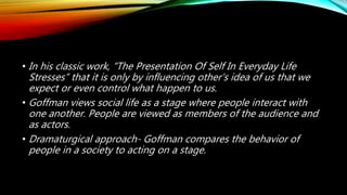 • In his classic work, “The Presentation Of Self In Everyday Life
Stresses” that it is only by influencing other’s idea of us that we
expect or even control what happen to us.
• Goffman views social life as a stage where people interact with
one another. People are viewed as members of the audience and
as actors.
• Dramaturgical approach- Goffman compares the behavior of
people in a society to acting on a stage.
 