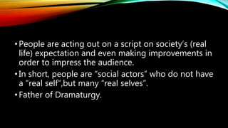 •People are acting out on a script on society’s (real
life) expectation and even making improvements in
order to impress the audience.
•In short, people are “social actors” who do not have
a “real self”,but many “real selves”.
•Father of Dramaturgy.
 