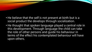 • He believe that the self is not present at birth but is a
social product the develops through socialization.
• He thought that spoken language played a central role in
this development. Through language the child can take
the role of other persons and guide his behaviour in
terms of the effect his contemplated behaviour will have
upon others.
 