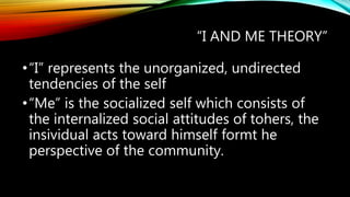 “I AND ME THEORY”
•“I” represents the unorganized, undirected
tendencies of the self
•“Me” is the socialized self which consists of
the internalized social attitudes of tohers, the
insividual acts toward himself formt he
perspective of the community.
 
