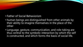 • Father of Social Behaviorism
• human beings are distinguished from other animals by
their ability to imagine themselves in the place of the
other
• Language, gesture, communication, and role-taking are
thus central to the symbolic interaction by which the self
is constructed, and which forms the basis of social life.
 