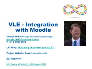 VLE - Integration
with Moodle
George Holt R/Manager New Learning Technologies
george.holt1@tafensw.edu.au
P +61 2 6938 1323
LTT Blog: http://blog.rit.tafensw.edu.au/LTT/
Project Website: tinyurl.com/rienable
@GeorgeHolt1
http://www.slideshare.net/georgeholt39
 