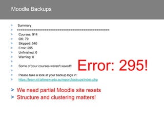 Moodle Backups
> Summary
> ==================================================
> Courses: 914
> OK: 79
> Skipped: 540
> Error: 295
> Unfinished: 0
> Warning: 0
>
> Some of your courses weren't saved!!
>
> Please take a look at your backup logs:
>
> We need partial Moodle site resets
> Structure and clustering matters!
Error: 295!
 