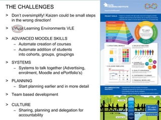 > Don’t oversimplify! Kaizen could be small steps
in the wrong direction!
> Virtual Learning Environments VLE
> ADVANCED MOODLE SKILLS
– Automate creation of courses
– Automate addition of students
into cohorts, groups, groupings
> SYSTEMS
– Systems to talk together (Advertising,
enrolment, Moodle and ePortfolio’s)
> PLANNING
– Start planning earlier and in more detail
> Team based development
> CULTURE
– Sharing, planning and delegation for
accountability
THE CHALLENGES
 