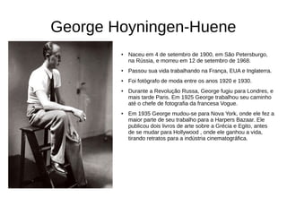 George Hoyningen-Huene
● Naceu em 4 de setembro de 1900, em São Petersburgo,
na Rússia, e morreu em 12 de setembro de 1968.
● Passou sua vida trabalhando na França, EUA e Inglaterra.
● Foi fotógrafo de moda entre os anos 1920 e 1930.
● Durante a Revolução Russa, George fugiu para Londres, e
mais tarde Paris. Em 1925 George trabalhou seu caminho
até o chefe de fotografia da francesa Vogue.
● Em 1935 George mudou-se para Nova York, onde ele fez a
maior parte de seu trabalho para a Harpers Bazaar. Ele
publicou dois livros de arte sobre a Grécia e Egito, antes
de se mudar para Hollywood , onde ele ganhou a vida,
tirando retratos para a indústria cinematográfica.
 